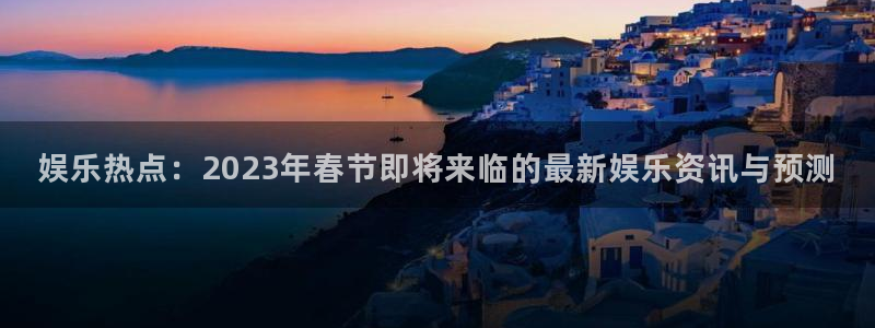 500彩客网手机完整版：娱乐热点：2023年春节即将来临的最新娱乐资讯与预测